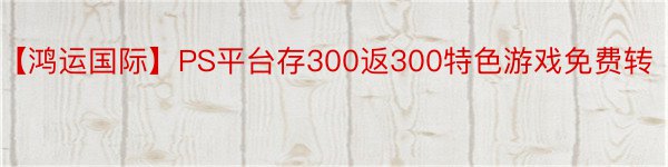 【鸿运国际】PS平台存300返300特色游戏免费转