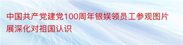 中国共产党建党100周年银娱领员工参观图片展深化对祖国认识