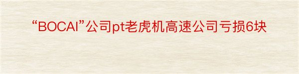“BOCAI”公司pt老虎机高速公司亏损6块