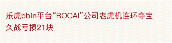 乐虎bbin平台“BOCAI”公司老虎机连环夺宝久战亏损21块